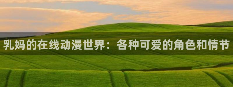 51动漫污污视频：乳妈的在线动漫世界：各种可爱的角色和情节